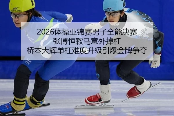 2026体操亚锦赛男子全能决赛 张博恒鞍马意外掉杠 桥本大辉单杠难度升级引爆金牌争夺